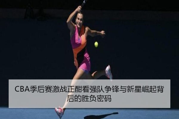 CBA季后赛激战正酣看强队争锋与新星崛起背后的胜负密码